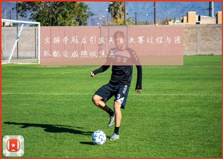 女排夺冠后引发关注 决赛过程与团队配合成热议焦点