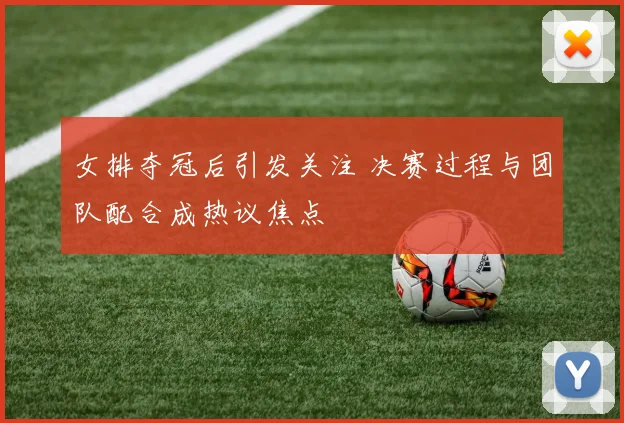 女排夺冠后引发关注 决赛过程与团队配合成热议焦点