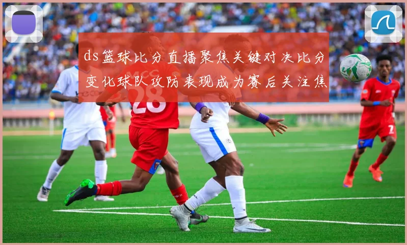 ds篮球比分直播聚焦关键对决比分变化球队攻防表现成为赛后关注焦点