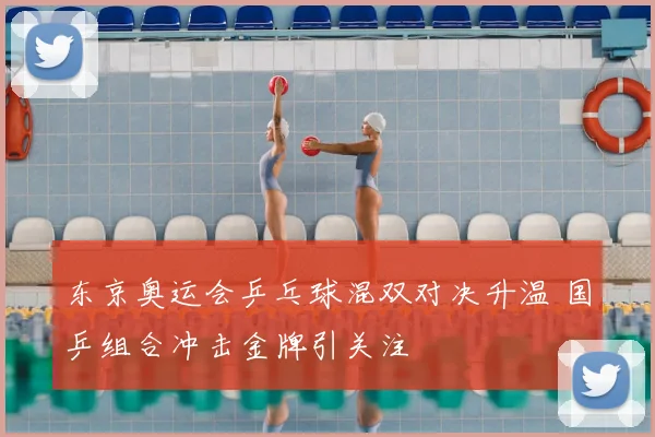 东京奥运会乒乓球混双对决升温 国乒组合冲击金牌引关注