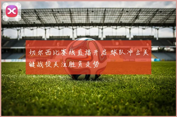 切尔西比赛线直播开启 球队冲击关键战役关注胜负走势